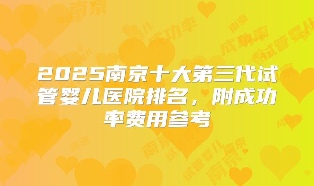 2025南京十大第三代试管婴儿医院排名,附成功率费用参考
