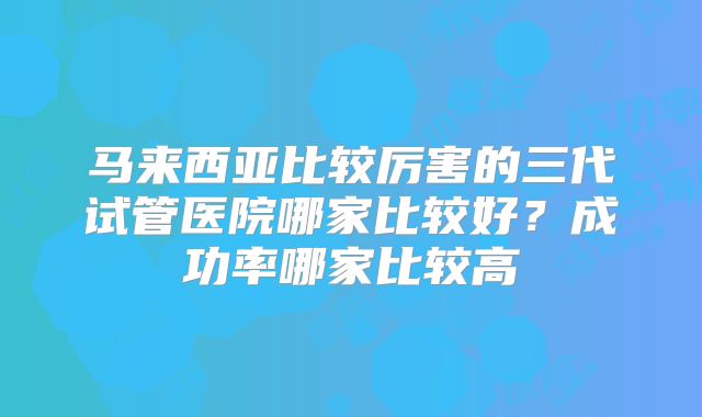 马来西亚比较厉害的三代试管医院哪家比较好?成功率哪家比较高