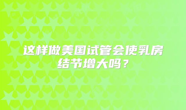 这样做美国试管会使乳房结节增大吗？
