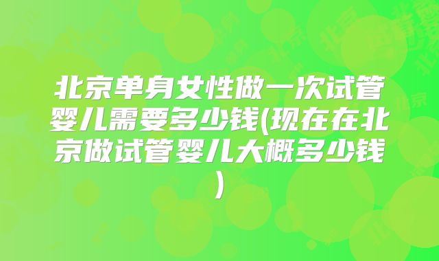 北京单身女性做一次试管婴儿需要多少钱(现在在北京做试管婴儿大概多少钱)