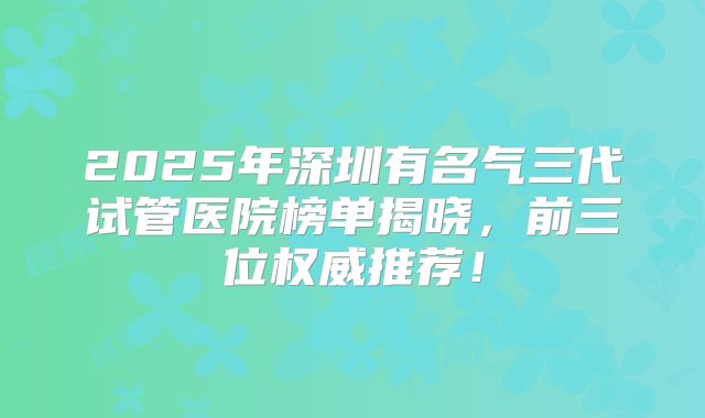 2025年深圳有名气三代试管医院榜单揭晓，前三位权威推荐！