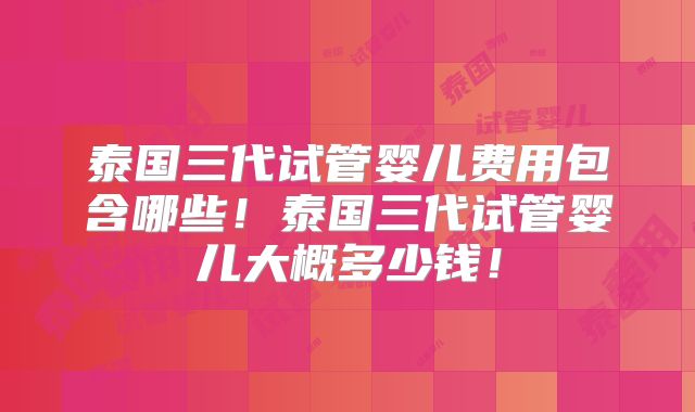 泰国三代试管婴儿费用包含哪些！泰国三代试管婴儿大概多少钱！