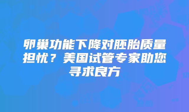 卵巢功能下降对胚胎质量担忧？美国试管专家助您寻求良方