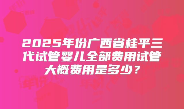 2025年份广西省桂平三代试管婴儿全部费用试管大概费用是多少？