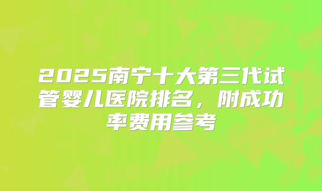 2025南宁十大第三代试管婴儿医院排名，附成功率费用参考