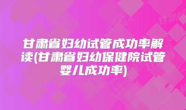 甘肃省妇幼试管成功率解读(甘肃省妇幼保健院试管婴儿成功率)