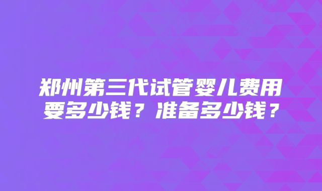 郑州第三代试管婴儿费用要多少钱？准备多少钱？