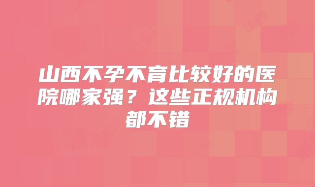 山西不孕不育比较好的医院哪家强?这些正规机构都不错