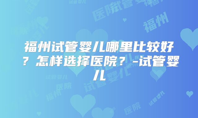 福州试管婴儿哪里比较好？怎样选择医院？-试管婴儿