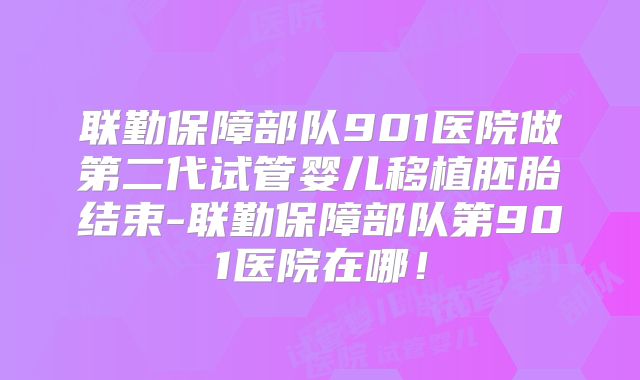 联勤保障部队901医院做第二代试管婴儿移植胚胎结束-联勤保障部队第901医院在哪!