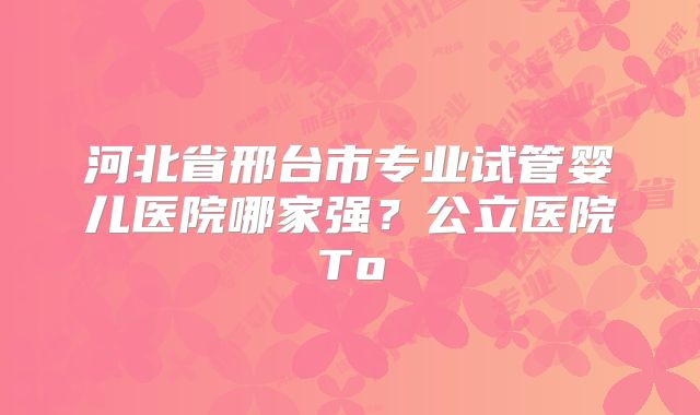 河北省邢台市专业试管婴儿医院哪家强？公立医院To