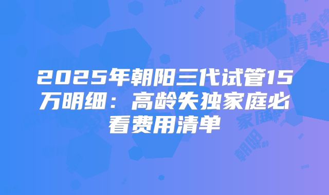 2025年朝阳三代试管15万明细:高龄失独家庭必看费用清单
