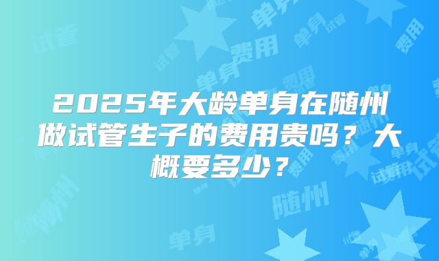 2025年大龄单身在随州做试管生子的费用贵吗？大概要多少？