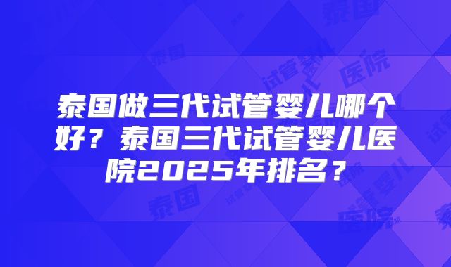 泰国做三代试管婴儿哪个好？泰国三代试管婴儿医院2025年排名？
