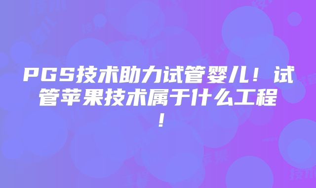 PGS技术助力试管婴儿！试管苹果技术属于什么工程！
