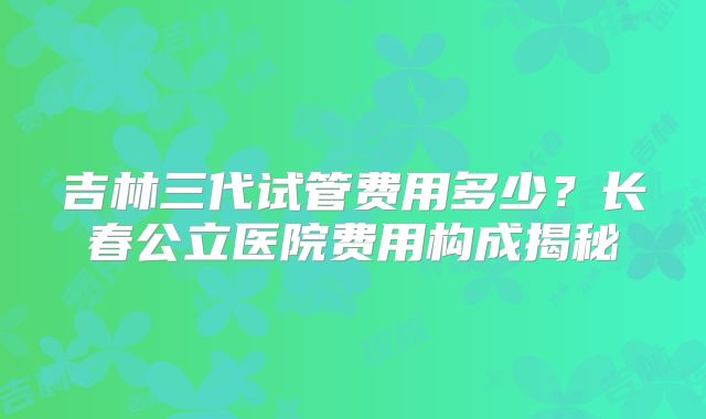 吉林三代试管费用多少？长春公立医院费用构成揭秘