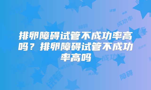 排卵障碍试管不成功率高吗？排卵障碍试管不成功率高吗