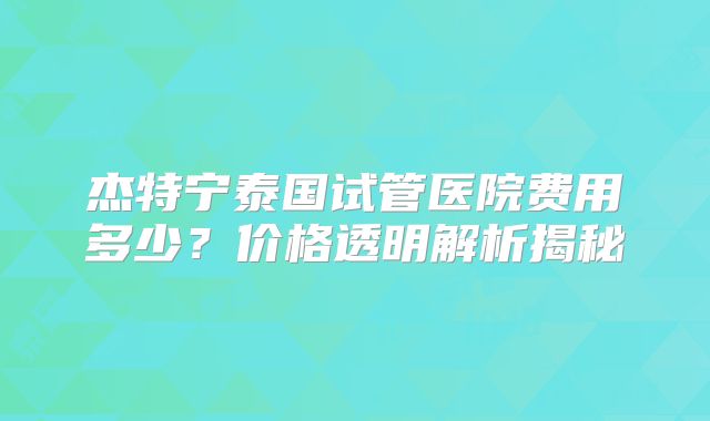 杰特宁泰国试管医院费用多少？价格透明解析揭秘