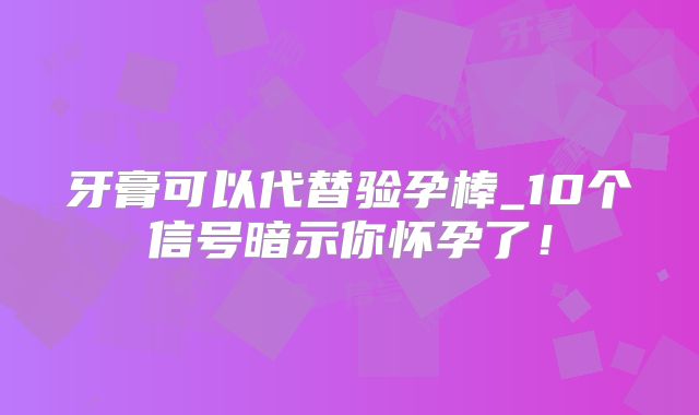 牙膏可以代替验孕棒_10个信号暗示你怀孕了!