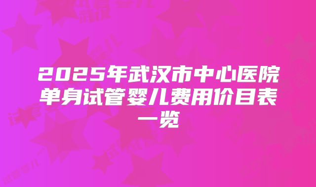 2025年武汉市中心医院单身试管婴儿费用价目表一览