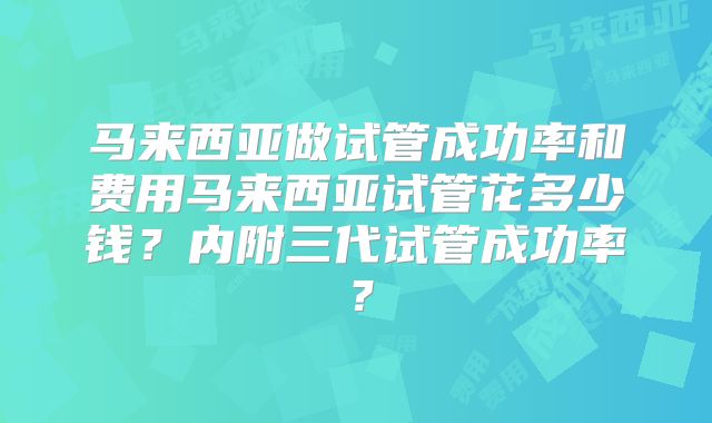 马来西亚做试管成功率和费用马来西亚试管花多少钱？内附三代试管成功率？