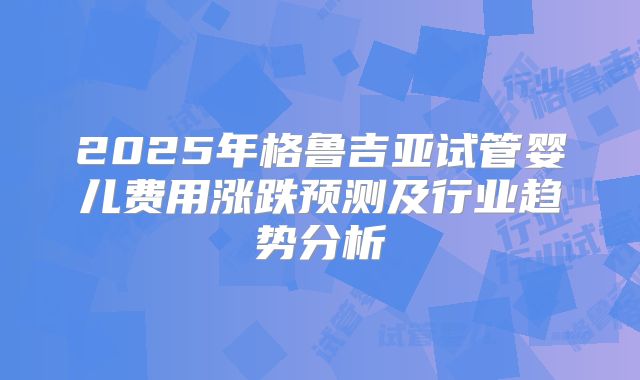 2025年格鲁吉亚试管婴儿费用涨跌预测及行业趋势分析