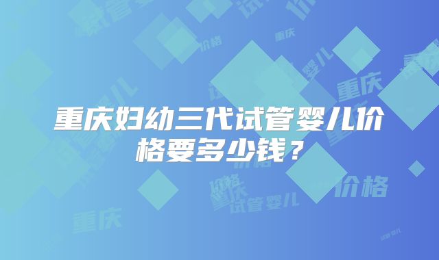 重庆妇幼三代试管婴儿价格要多少钱?