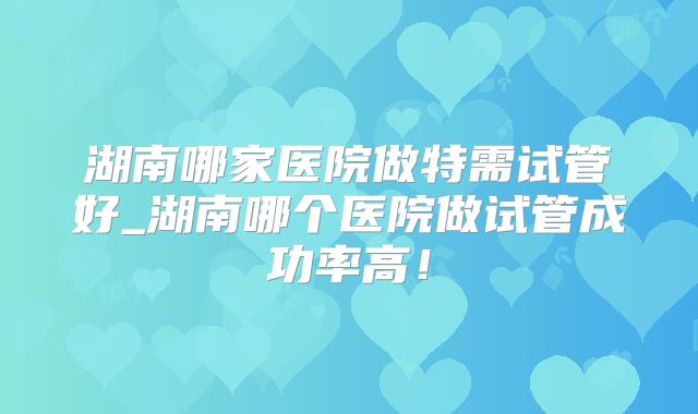 湖南哪家医院做特需试管好_湖南哪个医院做试管成功率高！