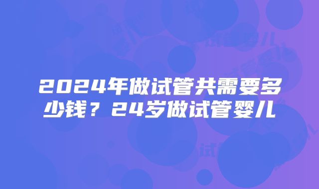 2024年做试管共需要多少钱?24岁做试管婴儿
