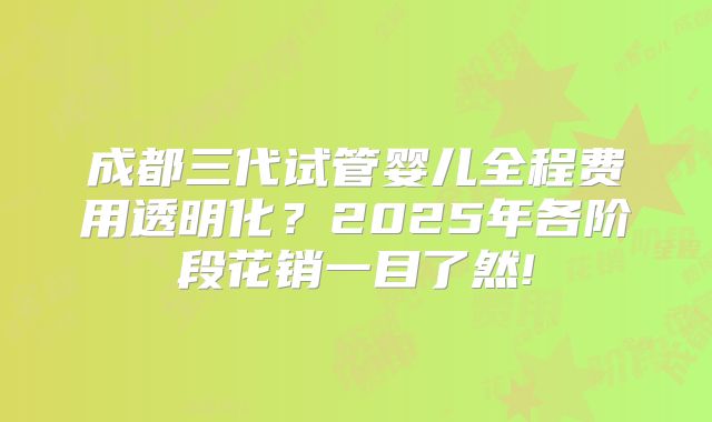 成都三代试管婴儿全程费用透明化？2025年各阶段花销一目了然!