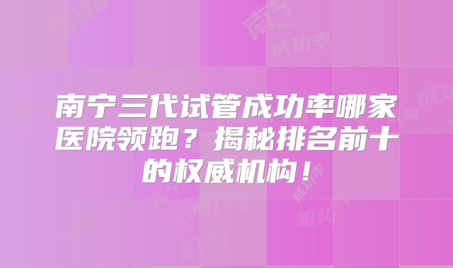南宁三代试管成功率哪家医院领跑？揭秘排名前十的权威机构！