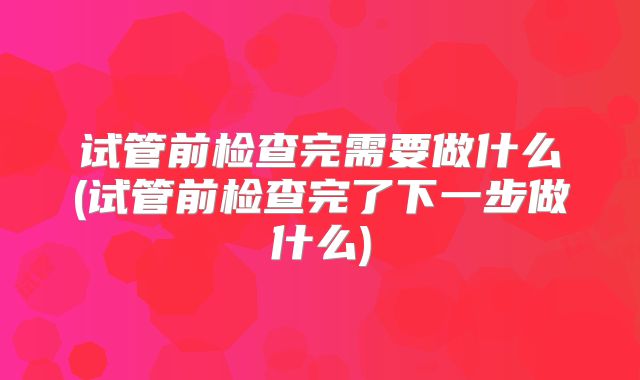 试管前检查完需要做什么(试管前检查完了下一步做什么)