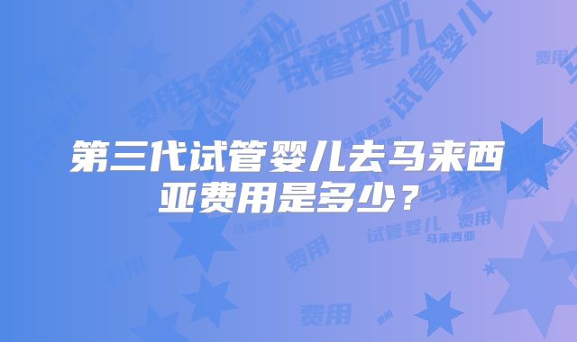 第三代试管婴儿去马来西亚费用是多少？