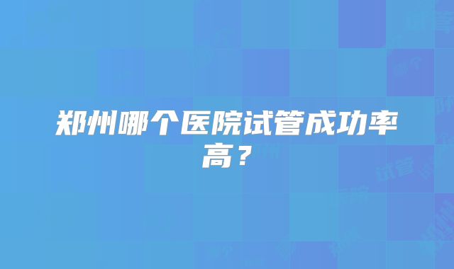 郑州哪个医院试管成功率高？