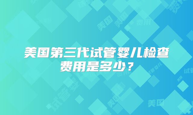 美国第三代试管婴儿检查费用是多少？