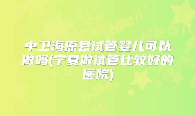 中卫海原县试管婴儿可以做吗(宁夏做试管比较好的医院)