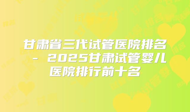甘肃省三代试管医院排名 - 2025甘肃试管婴儿医院排行前十名