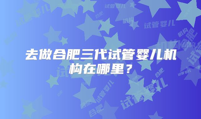 去做合肥三代试管婴儿机构在哪里？
