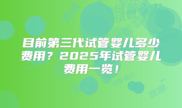 目前第三代试管婴儿多少费用？2025年试管婴儿费用一览！