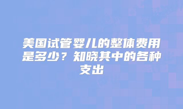 美国试管婴儿的整体费用是多少?知晓其中的各种支出