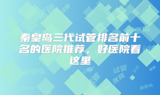 秦皇岛三代试管排名前十名的医院推荐,好医院看这里