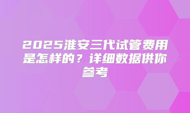 2025淮安三代试管费用是怎样的？详细数据供你参考