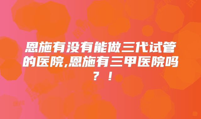 恩施有没有能做三代试管的医院,恩施有三甲医院吗？！