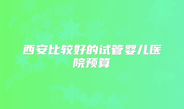 西安比较好的试管婴儿医院预算