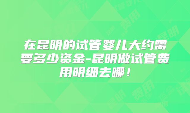 在昆明的试管婴儿大约需要多少资金-昆明做试管费用明细去哪!