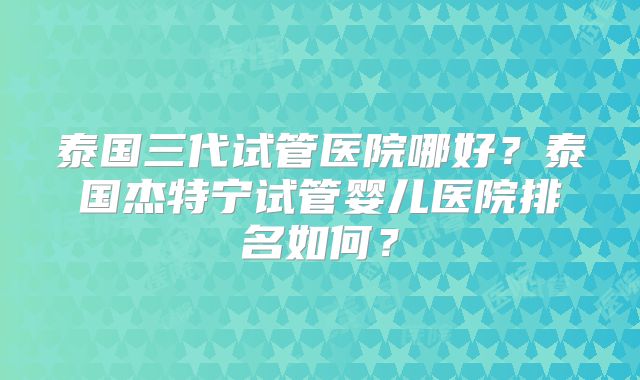 泰国三代试管医院哪好？泰国杰特宁试管婴儿医院排名如何？