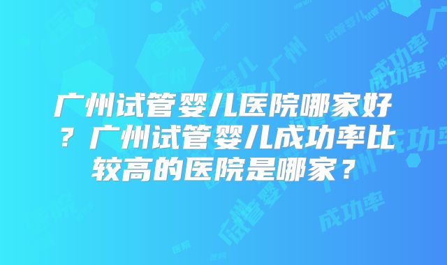 广州试管婴儿医院哪家好？广州试管婴儿成功率比较高的医院是哪家？