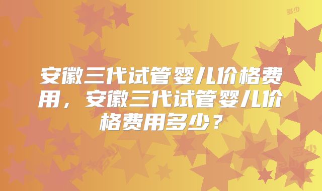 安徽三代试管婴儿价格费用，安徽三代试管婴儿价格费用多少？