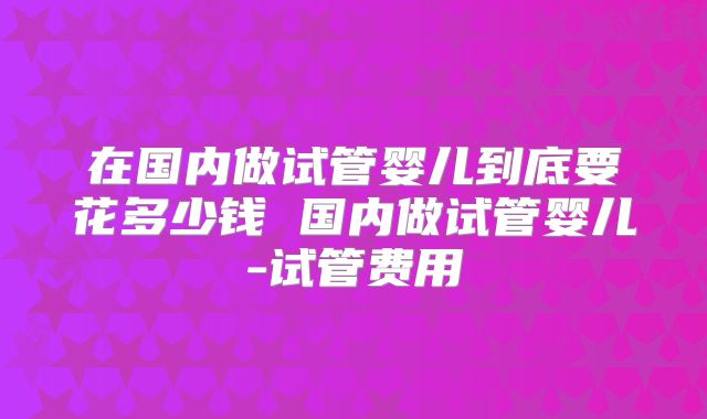 在国内做试管婴儿到底要花多少钱 国内做试管婴儿-试管费用