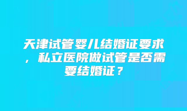 天津试管婴儿结婚证要求，私立医院做试管是否需要结婚证？